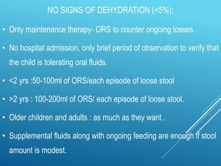 NO SIGNS OF DEHYDRATION (<5%):
• Only maintenance therapy- ORS to counter ongoing losses.
• No hospital admission, only brief period of observation to verify that
the child is tolerating oral fluids.
• <2 yrs :50-100ml of ORS/each episode of loose stool
• >2 yrs : 100-200ml of ORS/ each episode of loose stool.
• Older children and adults : as much as they want .
• Supplemental fluids along with ongoing feeding are enough if stool
amount is modest.
 