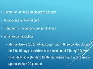 • Correction of fluid and electrolyte losses
• Appropriate nutritional care
• Treatment of underlying cause of illness
• Entamoeba histolytica :
• Metronidazole (35 to 50 mg/kg per day in three divided doses
for 7 to 10 days in children to a maximum of 750 mg PO three
times daily) is a standard treatment regimen with a cure rate of
approximately 90 percent
 