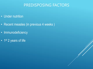 PREDISPOSING FACTORS
• Under nutrition
• Recent measles (in previous 4 weeks )
• Immunodeficiency
• 1st 2 years of life
 