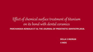 Effect of chemical surface treatment of titanium
on its bond with dental ceramics
PARCHANSKA-KOWALIK ET AL THE JOURNAL OF PROSTHETIC DENTISTRY,2018.
DELLA S INDRAN
II MDS
 