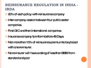 20% of each policy with reinsurance company  Inter-company cession between four public sector companies. First GIC and then International companies. Insurance company to inform before 45 Days. Not more than 10% of reinsurance premium to be placed with one re-insurer. No re-insurer will have a rating of less than BBB from standard and poor REINSURANCE REGULATION IN INDIA - IRDA  