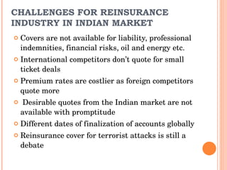 Covers are not available for liability, professional indemnities, financial risks, oil and energy etc. International competitors don’t quote for small ticket deals Premium rates are costlier as foreign competitors quote more Desirable quotes from the Indian market are not available with promptitude Different dates of finalization of accounts globally Reinsurance cover for terrorist attacks is still a debate CHALLENGES FOR REINSURANCE INDUSTRY IN INDIAN MARKET 