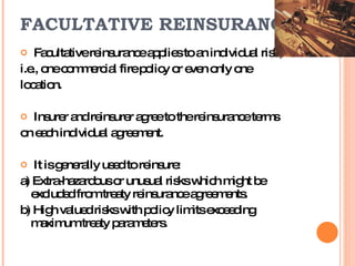 FACULTATIVE REINSURANCE Facultative reinsurance applies to an individual risk,  i.e., one commercial fire policy or even only one location.  Insurer and reinsurer agree to the reinsurance terms  on each individual agreement.  It is generally used to reinsure: a) Extra-hazardous or unusual risks which might be excluded from treaty reinsurance agreements. b) High valued risks with policy limits exceeding maximum treaty parameters. 