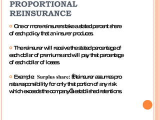 PROPORTIONAL REINSURANCE One or more reinsurers take a stated percent share of each policy that an insurer produces. The reinsurer will receive the stated percentage of each dollar of premiums and will pay that percentage of each dollar of losses. Example:  Surplus share :  Reinsurer assumes pro rata responsibility for only that portion of any risk  which exceeds the company’s established retentions. 