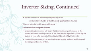 Inverter Sizing, Continued
➢ System size can be defined by the given equation,
𝑆𝑦𝑠𝑡𝑒𝑚 𝑆𝑖𝑧𝑒 (𝑊𝑎𝑡𝑡𝑠)=((𝑊𝑎𝑡𝑡 ℎ𝑜𝑢𝑟𝑠)∗η)/((Peak 𝑆𝑢𝑛 ℎ𝑜𝑢𝑟𝑠))
Where η is the DC to AC system efficiency
Effects of under-sizing the inverter
➢ Under-sizing the inverter will mean that the maximum performance of the
system will be dictated by the size of the inverter and regardless of how big the
output of your solar panels is, the output will be cut-off by the inverter.
➢ Under-sizing the inverter can also lead to overheating and shorter life-span of
the components in the system.
10
 