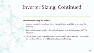 Inverter Sizing, Continued
Effects of over-sizing the inverter.
➢ Inverter companies predicted that a natural choice would be to oversize the
inverters.
➢ As seen in the graph earlier, the optimal operation range is between 85-95%
efficiency.
➢ Furthermore, if you do decide to add more panels to your existing installation
the most you’ll loose is 10-15% of total system efficiency.
11
 