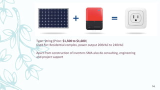 Type: String (Price: $1,500 to $1,600)
Used for: Residential complex, power output 208VAC to 240VAC
Apart from construction of inverters SMA also do consulting, engineering
and project support
14
 