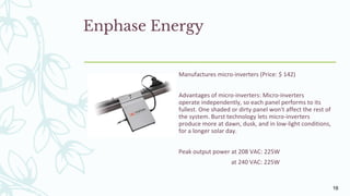 Enphase Energy
Manufactures micro-inverters (Price: $ 142)
Advantages of micro-inverters: Micro-inverters
operate independently, so each panel performs to its
fullest. One shaded or dirty panel won't affect the rest of
the system. Burst technology lets micro-inverters
produce more at dawn, dusk, and in low-light conditions,
for a longer solar day.
Peak output power at 208 VAC: 225W
at 240 VAC: 225W
16
 