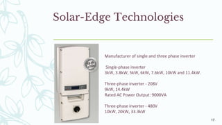 Solar-Edge Technologies
Manufacturer of single and three phase inverter
Single-phase inverter
3kW, 3.8kW, 5kW, 6kW, 7.6kW, 10kW and 11.4kW.
Three-phase inverter - 208V
9kW, 14.4kW
Rated AC Power Output: 9000VA
Three-phase inverter - 480V
10kW, 20kW, 33.3kW
17
 