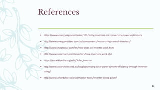 References
➢ https://www.energysage.com/solar/101/string-inverters-microinverters-power-optimizers
➢ http://www.energymatters.com.au/components/micro-string-central-inverters/
➢ http://www.mpptsolar.com/en/how-does-an-inverter-work.html
➢ http://www.solar-facts.com/inverters/how-inverters-work.php
➢ https://en.wikipedia.org/wiki/Solar_inverter
➢ http://www.solarchoice.net.au/blog/optimizing-solar-panel-system-efficiency-through-inverter-
sizing/
➢ http://www.affordable-solar.com/solar-tools/inverter-sizing-guide/
24
 