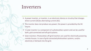 Inverters
➢ A power inverter, or inverter, is an electronic device or circuitry that changes
direct current (DC)to alternating current (AC).
➢ The inverter does not produce any power; the power is provided by the DC
source.
➢ A solar inverter is a component of a photovoltaic system and can be used for
both, grid-connected and off-grid systems.
➢ Solar inverters: Photovoltaic off-grid Inverters are used for electrically powering
remote houses. In case of grid-connected photovoltaic systems, surplus
electricity is fed back into the grid.
2
 