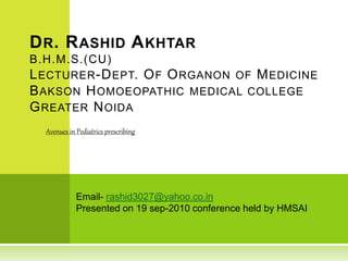 Email- rashid3027@yahoo.co.in
Presented on 19 sep-2010 conference held by HMSAI
DR. RASHID AKHTAR
B.H.M.S.(CU)
LECTURER-DEPT. OF ORGANON OF MEDICINE
BAKSON HOMOEOPATHIC MEDICAL COLLEGE
GREATER NOIDA
Avenues in Pediatrics prescribing
 
