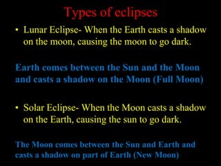 Types of eclipses
• Lunar Eclipse- When the Earth casts a shadow
on the moon, causing the moon to go dark.
Earth comes between the Sun and the Moon
and casts a shadow on the Moon (Full Moon)
• Solar Eclipse- When the Moon casts a shadow
on the Earth, causing the sun to go dark.
The Moon comes between the Sun and Earth and
casts a shadow on part of Earth (New Moon)
 