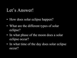Let’s Answer!
• How does solar eclipse happen?
• What are the different types of solar
eclipse?
• In what phase of the moon does a solar
eclipse occur?
• In what time of the day does solar eclipse
occur?
 