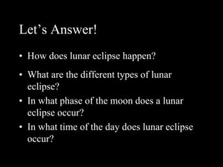 Let’s Answer!
• How does lunar eclipse happen?
• What are the different types of lunar
eclipse?
• In what phase of the moon does a lunar
eclipse occur?
• In what time of the day does lunar eclipse
occur?
 