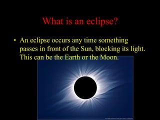 What is an eclipse?
• An eclipse occurs any time something
passes in front of the Sun, blocking its light.
This can be the Earth or the Moon.
 