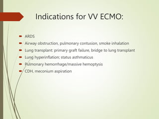 Indications for VV ECMO:
 ARDS
 Airway obstruction, pulmonary contusion, smoke inhalation
 Lung transplant: primary graft failure, bridge to lung transplant
 Lung hyperinflation; status asthmaticus
 Pulmonary hemorrhage/massive hemoptysis
 CDH, meconium aspiration
 