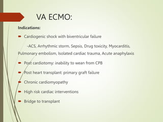 VA ECMO:
Indications:
 Cardiogenic shock with biventricular failure
-ACS, Arrhythmic storm, Sepsis, Drug toxicity, Myocarditis,
Pulmonary embolism, Isolated cardiac trauma, Acute anaphylaxis
 Post cardiotomy: inability to wean from CPB
 Post heart transplant: primary graft failure
 Chronic cardiomyopathy
 High risk cardiac interventions
 Bridge to transplant
 