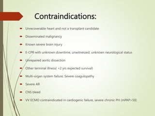 Contraindications:
 Unrecoverable heart and not a transplant candidate
 Disseminated malignancy
 Known severe brain injury
 E-CPR with unknown downtime, unwitnessed, unknown neurological status
 Unrepaired aortic dissection
 Other terminal illness( <2 yrs expected survival)
 Multi-organ system failure, Severe coagulopathy
 Severe AR
 CNS bleed
 VV ECMO contraindicated in cardiogenic failure, severe chronic PH (mPAP>50)
 