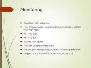 Monitoring
 Paediatric: 150 ml/kg/min
 Flow through lungs- maintained by mechanical ventilator
with high PEEP.
 ACT 180-220s
 APTT 50-80s
 Platelet >50-75000
 NIRS for cerebral oxygenation
 Pre and post membrane pressures: <40mmHg difference
 Target CI >2.2, MAP: 65-80, CVP: 8-12, PCWP <18
 