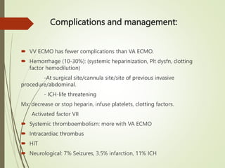 Complications and management:
 VV ECMO has fewer complications than VA ECMO.
 Hemorrhage (10-30%): (systemic heparinization, Plt dysfn, clotting
factor hemodilution)
-At surgical site/cannula site/site of previous invasive
procedure/abdominal.
- ICH-life threatening
Mx: decrease or stop heparin, infuse platelets, clotting factors.
Activated factor VII
 Systemic thromboembolism: more with VA ECMO
 Intracardiac thrombus
 HIT
 Neurological: 7% Seizures, 3.5% infarction, 11% ICH
 