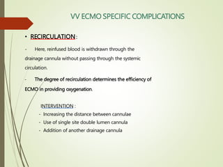 • RECIRCULATION:
- Here, reinfused blood is withdrawn through the
drainage cannula without passing through the systemic
circulation.
- The degree of recirculation determines the efficiency of
ECMO in providing oxygenation.
INTERVENTION :
- Increasing the distance between cannulae
- Use of single site double lumen cannula
- Addition of another drainage cannula
VV ECMO SPECIFIC COMPLICATIONS
 
