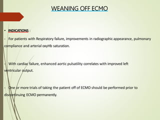 WEANING OFF ECMO
• INDICATIONS :
- For patients with Respiratory failure, improvements in radiographic appearance, pulmonary
compliance and arterial oxyHb saturation.
- With cardiac failure, enhanced aortic pulsatility correlates with improved left
ventricular output.
- One or more trials of taking the patient off of ECMO should be performed prior to
discontinuing ECMO permanently.
 
