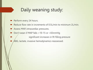 Daily weaning study:
 Perform every 24 hours.
 Reduce flow rate in increments of 0.5L/min to minimum 2L/min.
 Assess MAP, intracardiac pressures.
 Don’t wean if MAP falls >10-15 or <65mmHg
 significant increases in Rt filling pressure
 ABG, lactate, invasive hemodynamics reassessed.
 
