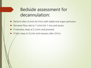 Bedside assessment for
decannulation:
 Perform after 2L/min for 8 hrs with stable end organ perfusion.
 Decrease flow rate to 1 L/min for 1 min and assess.
 If tolerates, keep at 2 L/min and proceed.
 If fails, keep at 2L/min and reassess after 24 hrs.
 