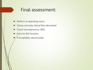Final assessment:
 Perform at operating room.
 Clamp cannulae, blood flow decreased
 Check hemodynamics, ABG
 Echo for BiV function
 If acceptable, decannulate.
 