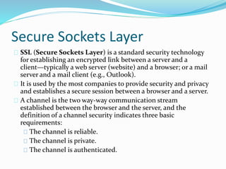 Secure Sockets Layer 
SSL (Secure Sockets Layer) is a standard security technology 
for establishing an encrypted link between a server and a 
client—typically a web server (website) and a browser; or a mail 
server and a mail client (e.g., Outlook). 
It is used by the most companies to provide security and privacy 
and establishes a secure session between a browser and a server. 
A channel is the two way-way communication stream 
established between the browser and the server, and the 
definition of a channel security indicates three basic 
requirements: 
The channel is reliable. 
The channel is private. 
The channel is authenticated. 
 