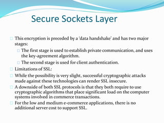 Secure Sockets Layer 
This encryption is preceded by a ‘data handshake’ and has two major 
stages: 
The first stage is used to establish private communication, and uses 
the key-agreement algorithm. 
The second stage is used for client authentication. 
Limitations of SSL: 
While the possibility is very slight, successful cryptographic attacks 
made against these technologies can render SSL insecure. 
A downside of both SSL protocols is that they both require to use 
cryptographic algorithms that place significant load on the computer 
systems involved in commerce transactions. 
For the low and medium e-commerce applications, there is no 
additional server cost to support SSL. 
 
