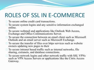 ROLES OF SSL IN E-COMMERCE 
To secure online credit card transactions. 
To secure system logins and any sensitive information exchanged 
online. 
To secure webmail and applications like Outlook Web Access, 
Exchange and Office Communications Server. 
To secure the connection between an email client such as Microsoft 
Outlook and an email server such as Microsoft Exchange. 
To secure the transfer of files over https services such as website 
owners updating new pages to their 
To secure intranet based traffic such as internal networks, file 
sharing, extranets, and database connections. 
To secure network logins and other network traffic with SSL VPNs 
such as VPN Access Servers or applications like the Citrix Access 
Gateway. 
 