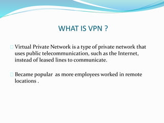 WHAT IS VPN ? 
Virtual Private Network is a type of private network that 
uses public telecommunication, such as the Internet, 
instead of leased lines to communicate. 
Became popular as more employees worked in remote 
locations . 
 