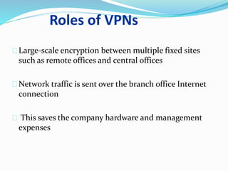Roles of VPNs 
Large-scale encryption between multiple fixed sites 
such as remote offices and central offices 
Network traffic is sent over the branch office Internet 
connection 
This saves the company hardware and management 
expenses 
 