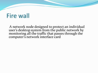 Fire wall 
A network node designed to protect an individual 
user’s desktop system from the public network by 
monitoring all the traffic that passes through the 
computer’s network interface card 
 