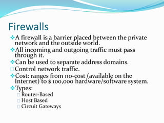 Firewalls 
A firewall is a barrier placed between the private 
network and the outside world. 
All incoming and outgoing traffic must pass 
through it. 
Can be used to separate address domains. 
Control network traffic. 
Cost: ranges from no-cost (available on the 
Internet) to $ 100,000 hardware/software system. 
Types: 
Router-Based 
Host Based 
Circuit Gateways 
 