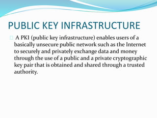 PUBLIC KEY INFRASTRUCTURE 
A PKI (public key infrastructure) enables users of a 
basically unsecure public network such as the Internet 
to securely and privately exchange data and money 
through the use of a public and a private cryptographic 
key pair that is obtained and shared through a trusted 
authority. 
 