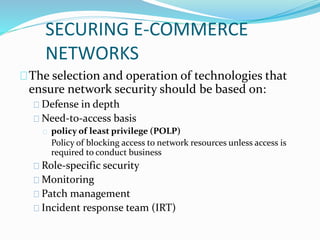 SECURING E-COMMERCE 
NETWORKS 
The selection and operation of technologies that 
ensure network security should be based on: 
Defense in depth 
Need-to-access basis 
policy of least privilege (POLP) 
Policy of blocking access to network resources unless access is 
required to conduct business 
Role-specific security 
Monitoring 
Patch management 
Incident response team (IRT) 
 