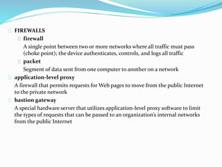 FIREWALLS 
firewall 
A single point between two or more networks where all traffic must pass 
(choke point); the device authenticates, controls, and logs all traffic 
packet 
Segment of data sent from one computer to another on a network 
application-level proxy 
A firewall that permits requests for Web pages to move from the public Internet 
to the private network 
bastion gateway 
A special hardware server that utilizes application-level proxy software to limit 
the types of requests that can be passed to an organization’s internal networks 
from the public Internet 
 