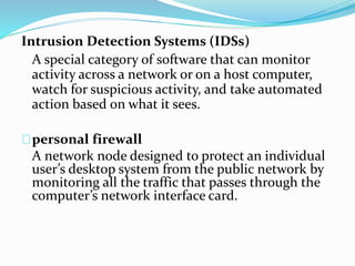 Intrusion Detection Systems (IDSs) 
A special category of software that can monitor 
activity across a network or on a host computer, 
watch for suspicious activity, and take automated 
action based on what it sees. 
personal firewall 
A network node designed to protect an individual 
user’s desktop system from the public network by 
monitoring all the traffic that passes through the 
computer’s network interface card. 
 