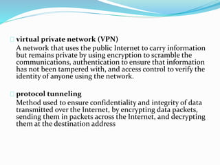 virtual private network (VPN) 
A network that uses the public Internet to carry information 
but remains private by using encryption to scramble the 
communications, authentication to ensure that information 
has not been tampered with, and access control to verify the 
identity of anyone using the network. 
protocol tunneling 
Method used to ensure confidentiality and integrity of data 
transmitted over the Internet, by encrypting data packets, 
sending them in packets across the Internet, and decrypting 
them at the destination address 
 