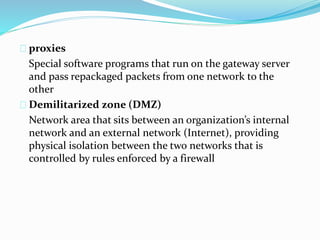 proxies 
Special software programs that run on the gateway server 
and pass repackaged packets from one network to the 
other 
Demilitarized zone (DMZ) 
Network area that sits between an organization’s internal 
network and an external network (Internet), providing 
physical isolation between the two networks that is 
controlled by rules enforced by a firewall 
 