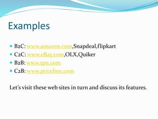 Examples
 B2C: www.amazon.com,Snapdeal,flipkart
 C2C: www.eBay.com,OLX,Quiker
 B2B: www.tpn.com
 C2B: www.priceline.com
Let’s visit these web sites in turn and discuss its features.
 