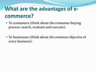 What are the advantages of e-
commerce?
 To consumers (think about the consumer buying
process: search, evaluate and execute):
 To businesses (think about the common objective of
every business):
 