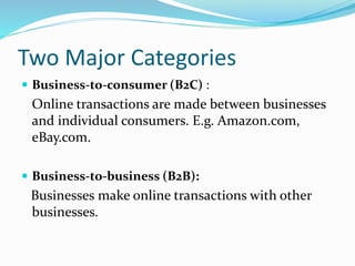 Two Major Categories
 Business-to-consumer (B2C) :
Online transactions are made between businesses
and individual consumers. E.g. Amazon.com,
eBay.com.
 Business-to-business (B2B):
Businesses make online transactions with other
businesses.
 