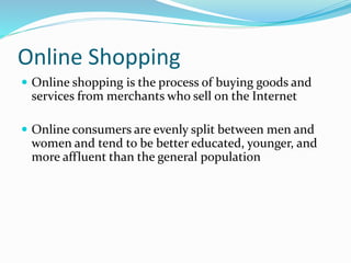 Online Shopping
 Online shopping is the process of buying goods and
services from merchants who sell on the Internet
 Online consumers are evenly split between men and
women and tend to be better educated, younger, and
more affluent than the general population
 
