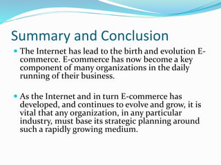 Summary and Conclusion
 The Internet has lead to the birth and evolution E-
commerce. E-commerce has now become a key
component of many organizations in the daily
running of their business.
 As the Internet and in turn E-commerce has
developed, and continues to evolve and grow, it is
vital that any organization, in any particular
industry, must base its strategic planning around
such a rapidly growing medium.
 
