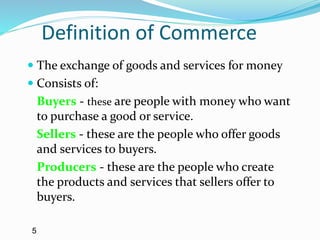 Definition of Commerce
 The exchange of goods and services for money
 Consists of:
Buyers - these are people with money who want
to purchase a good or service.
Sellers - these are the people who offer goods
and services to buyers.
Producers - these are the people who create
the products and services that sellers offer to
buyers.
5
 