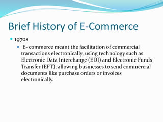 Brief History of E-Commerce
 1970s
 E- commerce meant the facilitation of commercial
transactions electronically, using technology such as
Electronic Data Interchange (EDI) and Electronic Funds
Transfer (EFT), allowing businesses to send commercial
documents like purchase orders or invoices
electronically.
 